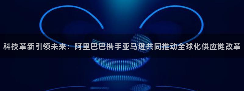 科技革新引领未来：阿里巴巴携手亚马逊共同推动全球化供应链改革